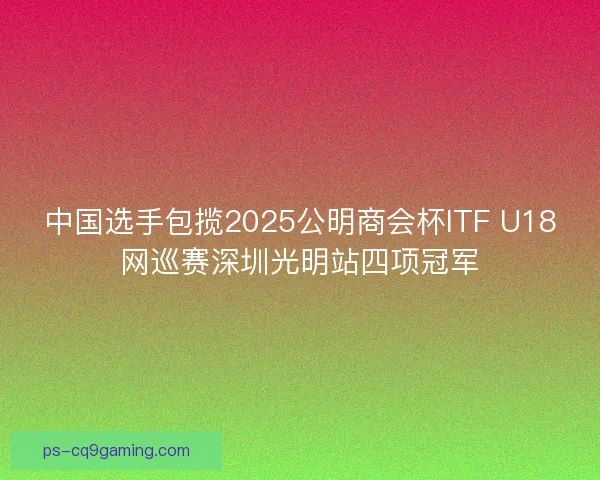 中国选手包揽2025公明商会杯ITF U18网巡赛深圳光明站四项冠军 中国选手包揽2025公明商会杯ITF U18网巡赛深圳光明站四项冠军