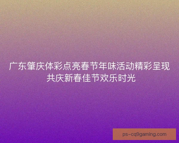 广东肇庆体彩点亮春节年味活动精彩呈现 共庆新春佳节欢乐时光 广东肇庆体彩点亮春节年味活动精彩呈现 共庆新春佳节欢乐时光