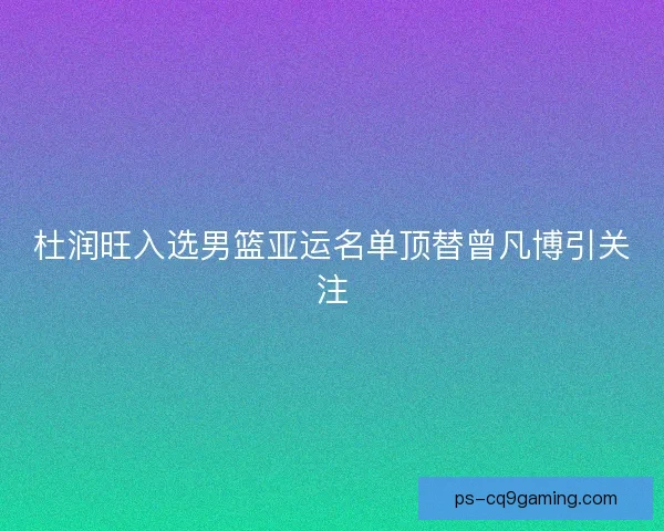 杜润旺入选男篮亚运名单顶替曾凡博引关注 杜润旺入选男篮亚运名单顶替曾凡博引关注