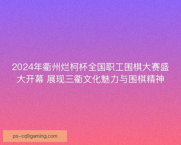 2024年衢州烂柯杯全国职工围棋大赛盛大开幕 展现三衢文化魅力与围棋精神
