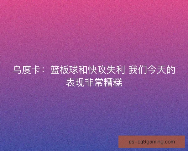 乌度卡：篮板球和快攻失利 我们今天的表现非常糟糕
