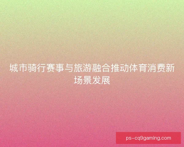 城市骑行赛事与旅游融合推动体育消费新场景发展
