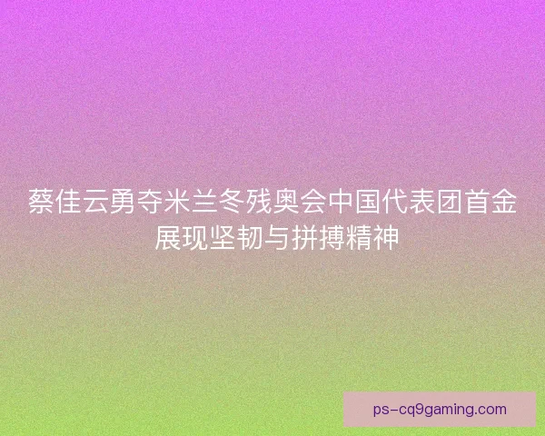 蔡佳云勇夺米兰冬残奥会中国代表团首金 展现坚韧与拼搏精神