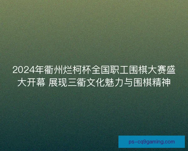 2024年衢州烂柯杯全国职工围棋大赛盛大开幕 展现三衢文化魅力与围棋精神