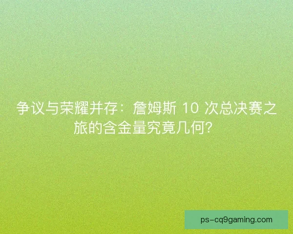 争议与荣耀并存：詹姆斯 10 次总决赛之旅的含金量究竟几何？