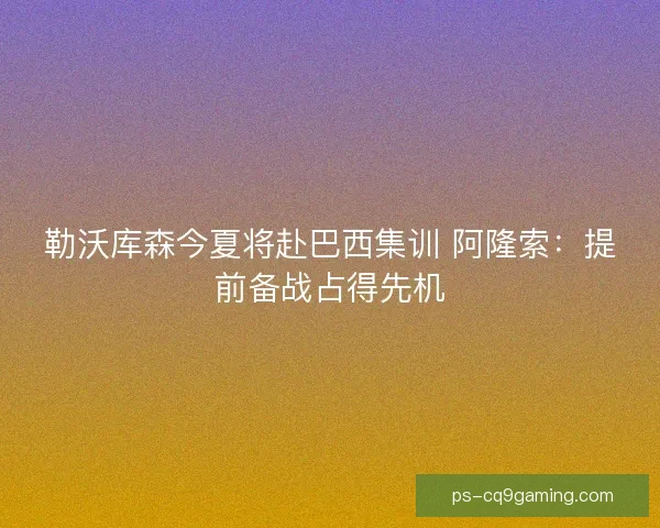 勒沃库森今夏将赴巴西集训 阿隆索：提前备战占得先机