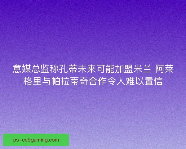 意媒总监称孔蒂未来可能加盟米兰 阿莱格里与帕拉蒂奇合作令人难以置信