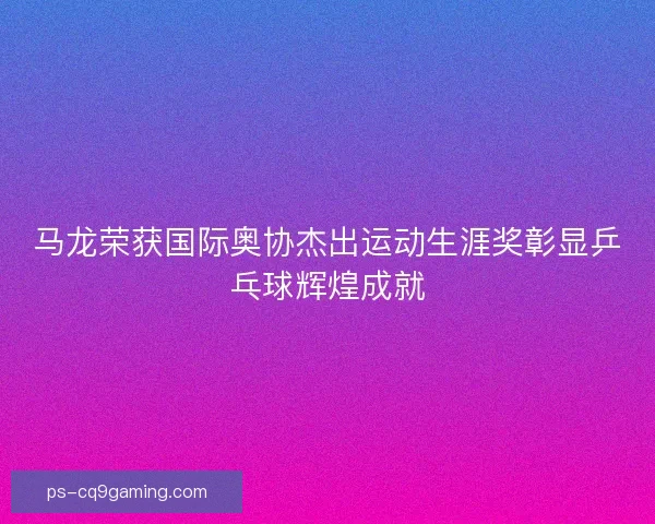 马龙荣获国际奥协杰出运动生涯奖彰显乒乓球辉煌成就