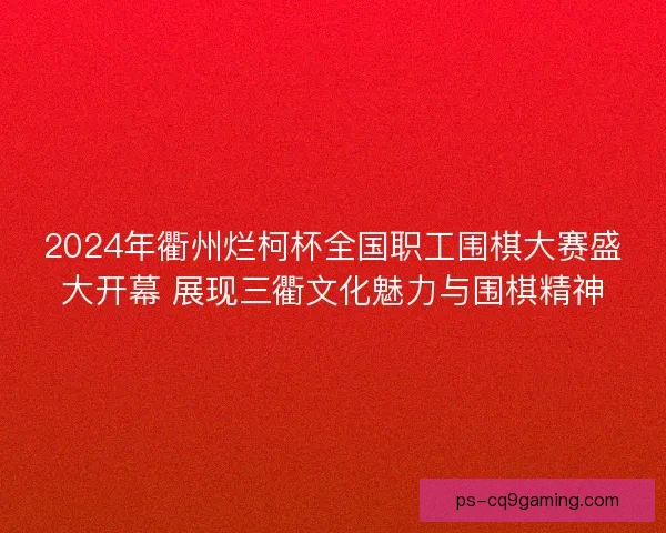 2024年衢州烂柯杯全国职工围棋大赛盛大开幕 展现三衢文化魅力与围棋精神