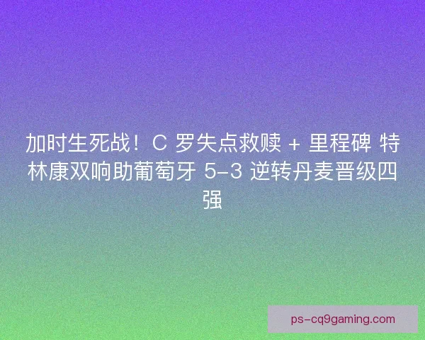 加时生死战！C 罗失点救赎 + 里程碑 特林康双响助葡萄牙 5-3 逆转丹麦晋级四强