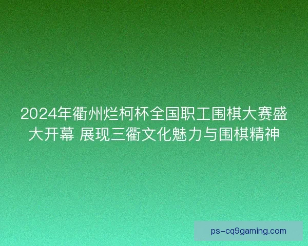 2024年衢州烂柯杯全国职工围棋大赛盛大开幕 展现三衢文化魅力与围棋精神 2024年衢州烂柯杯全国职工围棋大赛盛大开幕 展现三衢文化魅力与围棋精神