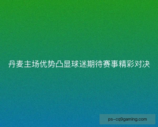 丹麦主场优势凸显球迷期待赛事精彩对决 丹麦主场优势凸显球迷期待赛事精彩对决