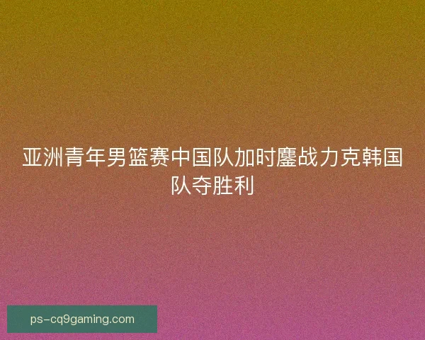 亚洲青年男篮赛中国队加时鏖战力克韩国队夺胜利