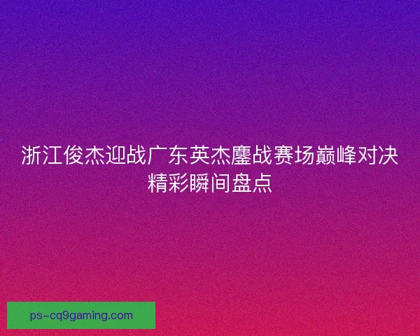 浙江俊杰迎战广东英杰鏖战赛场巅峰对决精彩瞬间盘点