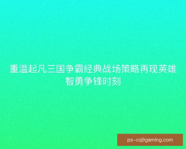 重温起凡三国争霸经典战场策略再现英雄智勇争锋时刻