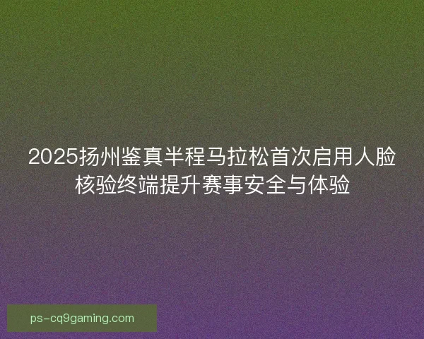 2025扬州鉴真半程马拉松首次启用人脸核验终端提升赛事安全与体验 2025扬州鉴真半程马拉松首次启用人脸核验终端提升赛事安全与体验