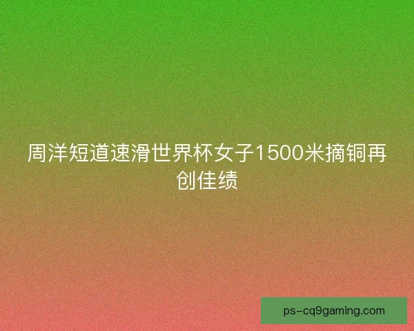 周洋短道速滑世界杯女子1500米摘铜再创佳绩 周洋短道速滑世界杯女子1500米摘铜再创佳绩