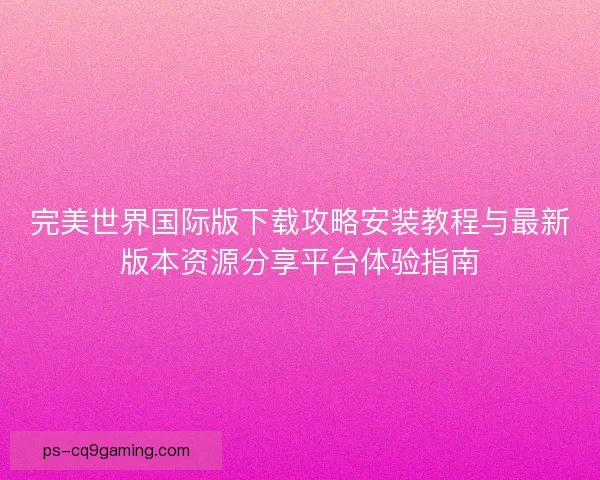 完美世界国际版下载攻略安装教程与最新版本资源分享平台体验指南 完美世界国际版下载攻略安装教程与最新版本资源分享平台体验指南
