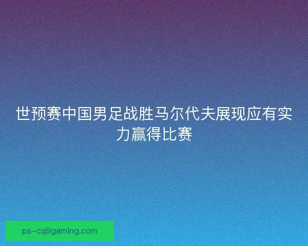 世预赛中国男足战胜马尔代夫展现应有实力赢得比赛