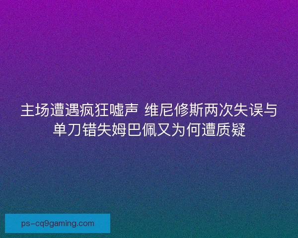 主场遭遇疯狂嘘声 维尼修斯两次失误与单刀错失姆巴佩又为何遭质疑
