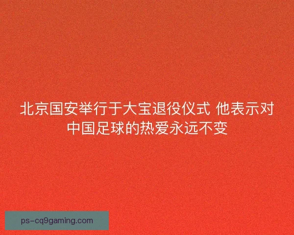 北京国安举行于大宝退役仪式 他表示对中国足球的热爱永远不变