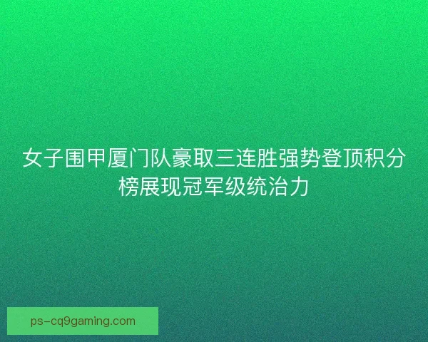 女子围甲厦门队豪取三连胜强势登顶积分榜展现冠军级统治力